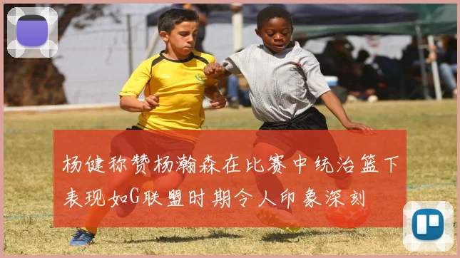 杨健称赞杨瀚森在比赛中统治篮下表现如G联盟时期令人印象深刻
