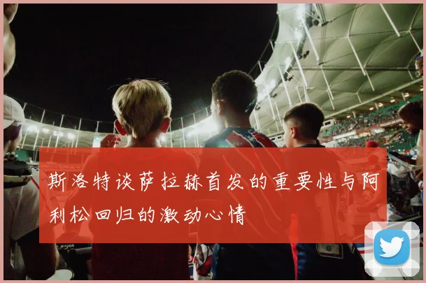 斯洛特谈萨拉赫首发的重要性与阿利松回归的激动心情