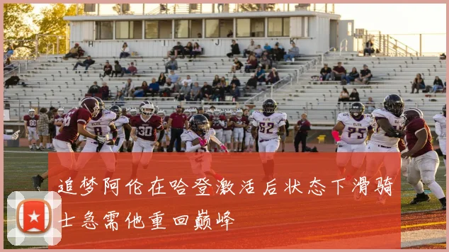 追梦阿伦在哈登激活后状态下滑骑士急需他重回巅峰