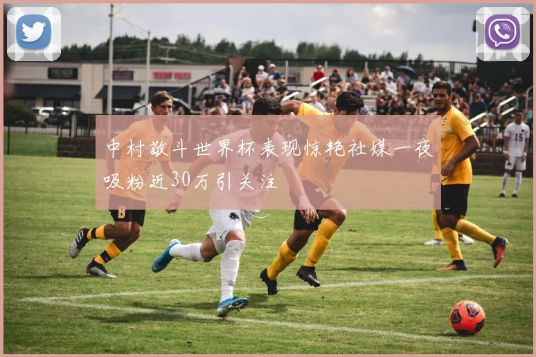 中村敬斗世界杯表现惊艳社媒一夜吸粉近30万引关注