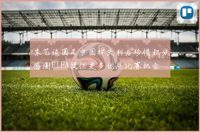 朱艺谈国足中国杯失利后珍惜积分感谢FIFA提供更多优质比赛机会