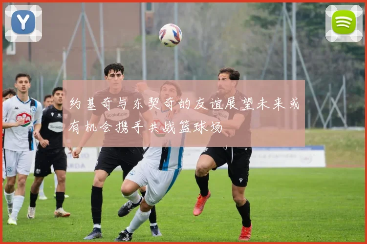 约基奇与东契奇的友谊展望未来或有机会携手共战篮球场