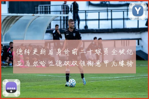 德转更新后身价前二十球员全破亿亚马尔哈兰德双双领衔意甲无缘榜单