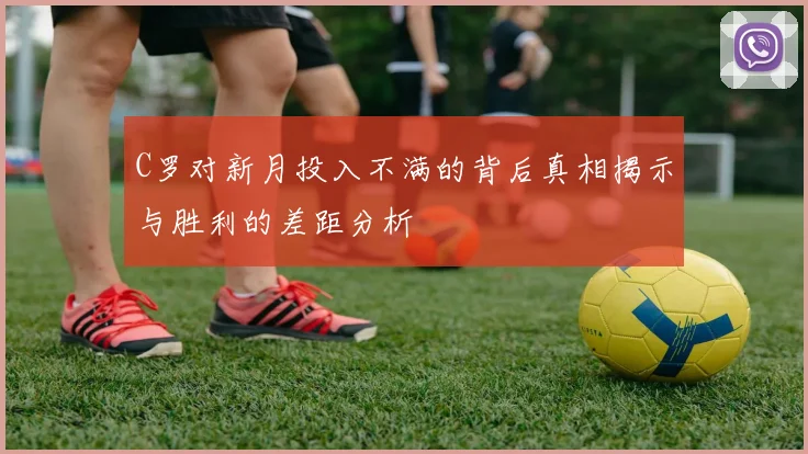 C罗对新月投入不满的背后真相揭示与胜利的差距分析