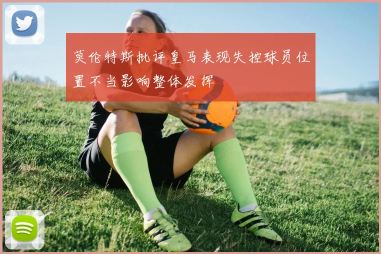莫伦特斯批评皇马表现失控球员位置不当影响整体发挥