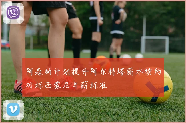 阿森纳计划提升阿尔特塔薪水续约对标西蒙尼年薪标准