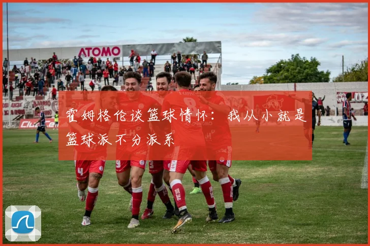 霍姆格伦谈篮球情怀：我从小就是篮球派不分派系