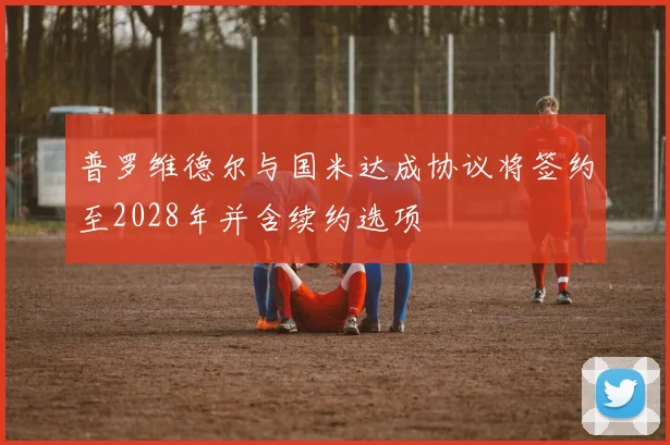 普罗维德尔与国米达成协议将签约至2028年并含续约选项