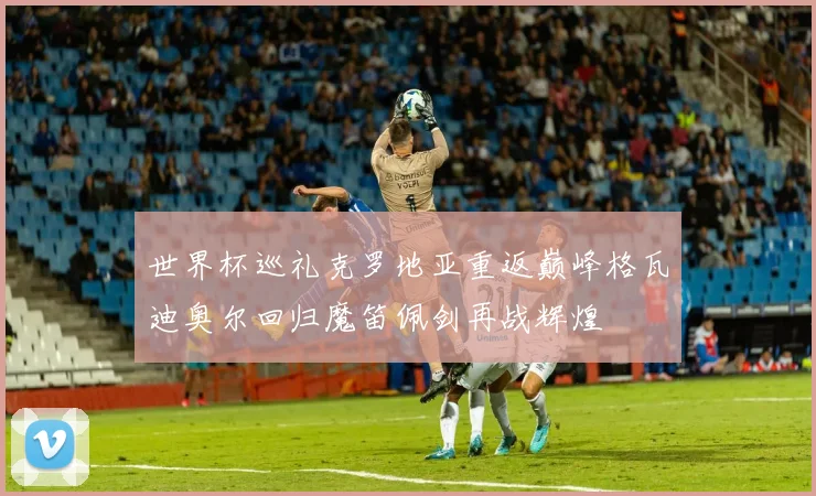 世界杯巡礼克罗地亚重返巅峰格瓦迪奥尔回归魔笛佩剑再战辉煌