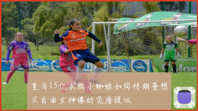 皇马15亿求购小蜘蛛如同特朗普想买自由女神像的荒唐提议