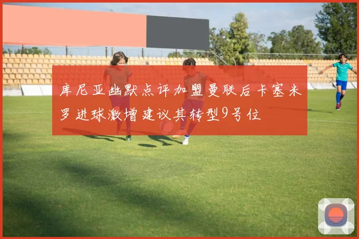 库尼亚幽默点评加盟曼联后卡塞米罗进球激增建议其转型9号位