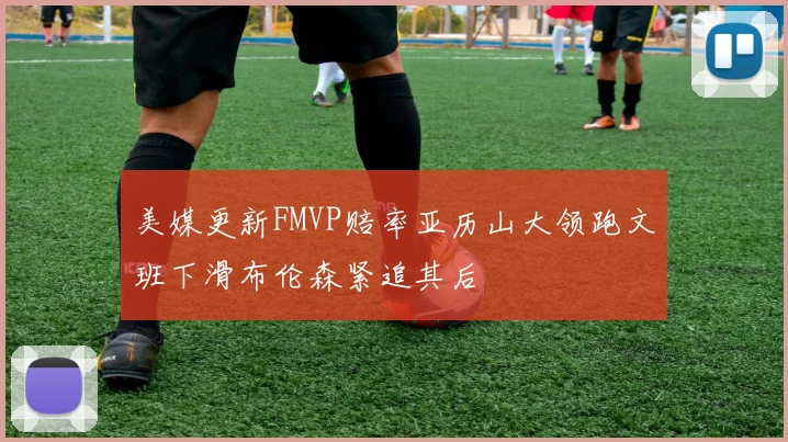 美媒更新FMVP赔率亚历山大领跑文班下滑布伦森紧追其后