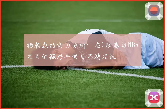 杨瀚森的实力分析：在G联赛与NBA之间的微妙平衡与不稳定性