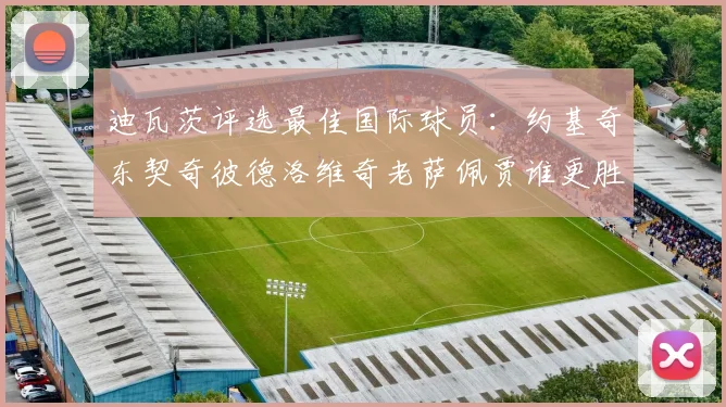 迪瓦茨评选最佳国际球员：约基奇东契奇彼德洛维奇老萨佩贾谁更胜一筹