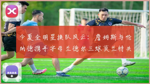 今夏全明星换队风云：詹姆斯与伦纳德携手字母兰德尔三球莫兰特共创辉煌