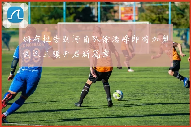 姆布拉告别河南队徐浩峰即将加盟武汉三镇开启新篇章