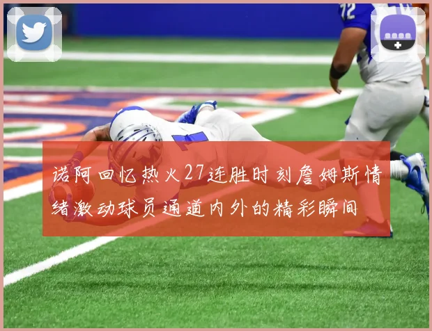 诺阿回忆热火27连胜时刻詹姆斯情绪激动球员通道内外的精彩瞬间